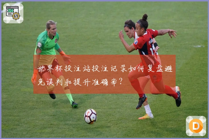 世界杯投注站投注记录如何复盘避免误判和提升准确率？